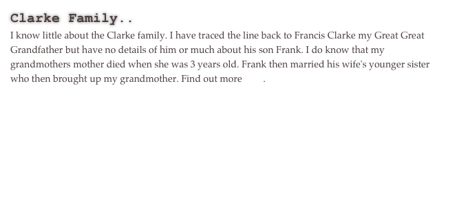 Clarke Family..
I know little about the Clarke family. I have traced the line back to Francis Clarke my Great Great Grandfather but have no details of him or much about his son Frank. I do know that my grandmothers mother died when she was 3 years old. Frank then married his wife's younger sister who then brought up my grandmother. Find out more here.