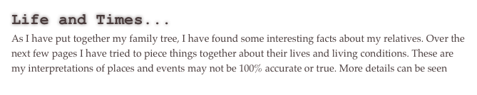 Life and Times...
As I have put together my family tree, I have found some interesting facts about my relatives. Over the next few pages I have tried to piece things together about their lives and living conditions. These are my interpretations of places and events may not be 100% accurate or true. More details can be seen here.