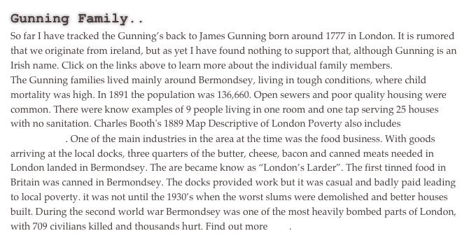 Gunning Family..
So far I have tracked the Gunning’s back to James Gunning born around 1777 in London. It is rumored that we originate from ireland, but as yet I have found nothing to support that, although Gunning is an Irish name. Click on the links above to learn more about the individual family members.
The Gunning families lived mainly around Bermondsey, living in tough conditions, where child mortality was high. In 1891 the population was 136,660. Open sewers and poor quality housing were common. There were know examples of 9 people living in one room and one tap serving 25 houses with no sanitation. Charles Booth's 1889 Map Descriptive of London Poverty also includes Bermondsey. One of the main industries in the area at the time was the food business. With goods arriving at the local docks, three quarters of the butter, cheese, bacon and canned meats needed in London landed in Bermondsey. The are became know as “London’s Larder”. The first tinned food in Britain was canned in Bermondsey. The docks provided work but it was casual and badly paid leading to local poverty. it was not until the 1930’s when the worst slums were demolished and better houses built. During the second world war Bermondsey was one of the most heavily bombed parts of London, with 709 civilians killed and thousands hurt. Find out more here.