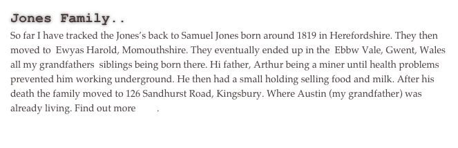 Jones Family..
So far I have tracked the Jones’s back to Samuel Jones born around 1819 in Herefordshire. They then moved to  Ewyas Harold, Momouthshire. They eventually ended up in the  Ebbw Vale, Gwent, Wales all my grandfathers  siblings being born there. Hi father, Arthur being a miner until health problems prevented him working underground. He then had a small holding selling food and milk. After his death the family moved to 126 Sandhurst Road, Kingsbury. Where Austin (my grandfather) was already living. Find out more here.