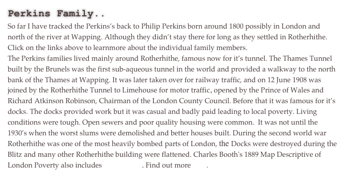 Perkins Family..
So far I have tracked the Perkins’s back to Philip Perkins born around 1800 possibly in London and north of the river at Wapping. Although they didn’t stay there for long as they settled in Rotherhithe. Click on the links above to learnmore about the individual family members.
The Perkins families lived mainly around Rotherhithe, famous now for it’s tunnel. The Thames Tunnel built by the Brunels was the first sub-aqueous tunnel in the world and provided a walkway to the north bank of the Thames at Wapping. It was later taken over for railway traffic, and on 12 June 1908 was joined by the Rotherhithe Tunnel to Limehouse for motor traffic, opened by the Prince of Wales and Richard Atkinson Robinson, Chairman of the London County Council. Before that it was famous for it’s docks. The docks provided work but it was casual and badly paid leading to local poverty. Living conditions were tough. Open sewers and poor quality housing were common.  It was not until the 1930’s when the worst slums were demolished and better houses built. During the second world war Rotherhithe was one of the most heavily bombed parts of London, the Docks were destroyed during the Blitz and many other Rotherhithe building were flattened. Charles Booth's 1889 Map Descriptive of London Poverty also includes Rotherhithe. Find out more here.